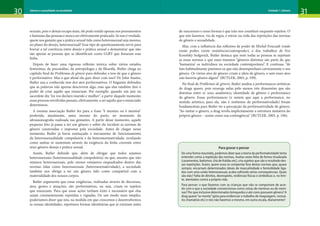 30 31
Gênero e sexualidade na atualidade Unidade 1: Gênero
sexuais, pois o desejo escapa mais, ele pode residir apenas nos pensamentos
e fantasias das pessoas e nunca ser efetivamente praticado. Se isso é verdade,
quem nos garante que a prática sexual tida como heterossexual seja mesmo,
no plano do desejo, heterossexual? Esse tipo de questionamento serve para
borrar a tal coerência entre desejo e prática sexual e demonstrar que não
são apenas as pessoas que se identificam como LGBT que fissuram essa
linha.
Depois de fazer uma rigorosa reflexão teórica sobre vários estudos
feministas, da psicanálise, da antropologia e da filosofia, Butler chega ao
capítulo final de Problemas de gênero para defender a tese de que o gênero
é performativo. Mas o que afinal ela quer dizer com isso? De John Austin,
Butler usa a conhecida tese dos atos performativos. O linguista defendeu
que as palavras não apenas descrevem algo, mas que elas também têm o
poder de criar aquilo que enunciam. Por exemplo: quando um juiz ou
sacerdote diz “eu vos declaro marido e mulher”, a partir daquele momento
essas pessoas envolvidas passam, efetivamente, a ser aquilo que o enunciado
determinou.
A mesma associação Butler fez para a frase “é menino ou é menina”
proferida, atualmente, antes mesmo do parto, no momento da
ultrassonografia realizada nas gestantes. A partir desse momento, aquele
pequeno feto já passa a ter um gênero e sobre ele incidem as normas de
gênero construídas e impostas pela sociedade. Antes de chegar nesse
momento, Butler já havia esmiuçado o mecanismo de funcionamento
da heterossexualidade compulsória e da heteronormatividade, revelando
como ambas se sustentam através da exigência da linha coerente entre
sexo-gênero-desejo e prática sexual.
Assim, Butler defende que, além de obrigar que todos sejamos
heterossexuais (heterossexualidade compulsória) ou que, mesmo que não
sejamos heterossexuais, pelo menos estejamos enquadrados dentro das
normas tidas como heterossexuais (heteronormatividade), a sociedade
também nos obriga a ter um gênero tido como compatível com a
materialidade dos nossos corpos.
Butler argumenta que essas exigências, realizadas através de discursos,
atos, gestos e atuações, são performativas, ou seja, criam os sujeitos
que enunciam. Para que essas ações tenham êxito é necessário que elas
sejam constantemente repetidas e vigiadas. De um modo mais simples,
poderíamos dizer que nós, na medida em que crescemos e desenvolvemos
as nossas identidades, repetimos formas identitárias que já existiam antes
de nascermos e essas formas é que irão nos constituir enquanto sujeitos. O
que nós fazemos, via de regra, e entrar na roda das repetições das normas
de gênero e sexualidade.
Mas, com a influência das reflexões de poder de Michel Foucault (onde
existe poder, existe resistência/contrapoder), e dos trabalhos de Eve
Kosofsky Sedgwick, Butler destaca que nem todas as pessoas se sujeitam
as essas normas e que esses mesmos “gêneros distintos são parte do que
‘humaniza’ os indivíduos na sociedade contemporânea”. E continua: “de
fato habitualmente punimos os que não desempenham corretamente o seu
gênero. Os vários atos de gênero criam a ideia de gênero, e sem esses atos
não haveria gênero algum” (BUTLER, 2003, p. 199).
No final de Problemas de gênero, Butler analisa a performances artísticas
de drags queen, pois enxerga nelas pelo menos três dimensões que são
distintas entre si: sexo anatômico, identidade de gênero e performance
de gênero. Essas performances (e notem que aqui a performance, no
sentido artístico, para ela, não é sinônimo de performatividade) foram
fundamentais para Butler ter a percepção da performatividade de gênero.
“Ao imitar o gênero, a drag revela implicitamente a estrutura imitativa do
próprio gênero – assim como sua contingência” (BUTLER, 2003, p. 196).
Para gravar e pensar
De uma forma resumida, podemos dizer que a teoria da performatividade tenta
entender como a repetição das normas, muitas vezes feita de forma ritualizada
(casamentos, batismos, chá de fraldas etc), cria sujeitos que são o resultado des-
sas repetições. Assim, quem ousa se comportar fora destas normas que, quase
sempre, encarnam determinados ideais de masculinidade e feminilidade liga-
dos com uma união heterossexual, acaba sofrendo sérias consequências. Quais
são elas? Falta de direitos, desrespeito, violências físicas e simbólicas e, no limi-
te, atentados contra a própria vida.
Para pensar: o que fazemos com as crianças que não se comportam de acor-
do com o que a sociedade convencionou como coisas de meninos ou de meni-
nas? Por que inclusive determinados brinquedos e até cores possuem gênero? A
drag queen“se monta”(gíria para evidenciar o trabalho de maquiagem, vestuá-
rio chamativo etc) e nós não fazemos o mesmo, em outra escala, diariamente?
 