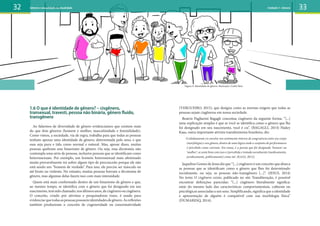 1.6 O que é identidade de gênero? – cisgênero,
transexual, travesti, pessoa não binária, gênero fluído,
transgênero
Ao falarmos de diversidade de gênero evidenciamos que existem mais
do que dois gêneros (homem e mulher, masculinidade e feminilidade).
Como vimos, a sociedade, via de regra, trabalha para que todas as pessoas
tenham apenas uma identidade de gênero, determinada pelo sexo, e que
essa seja pura e tida como normal e natural. Mas, apesar disso, muitas
pessoas quebram esse binarismo de gênero. Ou seja, essa dicotomia não
contempla uma série de pessoas, inclusive pessoas que se identificam como
heterossexuais. Por exemplo, um homem heterossexual mais afeminado
muito provavelmente irá sofrer algum tipo de preconceito porque ele não
está sendo um “homem de verdade”. Para isso, ele precisa ser másculo ou
até bruto ou violento. No entanto, muitas pessoas borram a dicotomia de
gênero, mas algumas delas fazem isso com mais intensidade.
Quem está mais conformado dentro de um binarismo de gênero e que,
ao mesmo tempo, se identifica com o gênero que foi designado em seu
nascimento,temsidochamado,nosúltimosanos,decisgênerooucisgênera.
O conceito, criado por ativistas e pesquisadoras trans, é usado para
evidenciarquetodasaspessoaspossuemidentidadesdegênero.Asreflexões
também produziram o conceito de cisgeneridade ou cisnormatividade
(VERGUEIRO, 2015), que designa como as normas exigem que todas as
pessoas sejam cisgêneras em nossa sociedade.
Beatriz Pagliarini Bagagli conceitua cisgênero da seguinte forma: “[...]
uma explicação simples é que se você se identifica como o gênero que lhe
foi designado em seu nascimento, você é cis”. (BAGAGLI, 2014) Hailey
Kaas, outra importante ativista transfeminista brasileira, diz:
O alinhamento cis envolve um sentimento interno de congruência entre seu corpo
(morfologia) e seu gênero, dentro de uma lógica onde o conjunto de performances
é percebido como coerente. Em suma, é a pessoa que foi designada ‘homem’ ou
‘mulher’, se sente bem com isso e é percebida e tratada socialmente (medicamente,
juridicamente, politicamente) como tal. (KAAS, 2012).
Jaqueline Gomes de Jesus diz que “[...] cisgênero é um conceito que abarca
as pessoas que se identificam como o gênero que lhes foi determinado
socialmente, ou seja, as pessoas não-transgênero [...]”. (JESUS, 2014)
No texto O cisgênero existe, publicado no site Transliteração, é possível
encontrar definições parecidas: “(...) cisgênero literalmente significa:
estar do mesmo lado das características comportamentais, culturais ou
psicológicas associadas a um sexo. Simplificando, significa que a identidade
e apresentação de alguém é compatível com sua morfologia física”
(DUMARESQ, 2014).
32 33
Figura 9: Identidade de gênero. Ilustração: Carlos Reis
Gênero e sexualidade na atualidade Unidade 1: Gênero
 