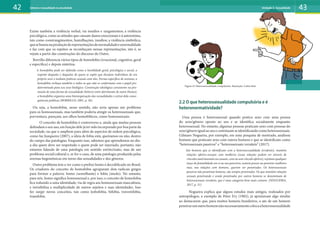Existe também a violência verbal, via insultos e xingamentos; a violência
psicológica, como as atitudes que causam danos emocionais e à autoestima,
tais como constrangimentos, humilhações, insultos; a violência simbólica,
quesebaseianaproduçãoderepresentaçõesdenormalidadeeanormalidade
e faz com que os sujeitos se reconheçam nessas representações, isto é, se
vejam a partir das construções do discurso do Outro.
Borrillo diferencia vários tipos de homofobia (irracional, cognitiva, geral
e específica) e depois sintetiza:
A homofobia pode ser definida como a hostilidade geral, psicológica e social, a
respeito daqueles e daquelas de quem se supõe que desejam indivíduos de seu
próprio sexo o tenham práticas sexuais com eles. Forma específica de sexismo, a
homofobia rechaça também a todos os que não se conformam com o papel pre-
determinado para seu sexo biológico. Construção ideológica consistente na pro-
moção de uma forma de sexualidade (hétero) entre detrimento de outra (homo),
a homofobia organiza uma hierarquização das sexualidades e extrai dela conse-
quências políticas (BORRILLO, 2001, p. 36).
Ou seja, a homofobia, nesse sentido, não seria apenas um problema
para os homossexuais, mas também poderia atingir os heterossexuais que,
porventura, pareçam, aos olhos homofóbicos, como homossexuais.
O conceito de homofobia é controverso e, ainda que muitas pessoas
defendam o seu uso, em função dele já ter sido incorporado por boa parte da
sociedade, ou que o ampliem para além de aspectos de ordem psicológica,
como faz Junqueira (2007), a ideia de fobia está, queiramos ou não, dentro
do campo das patologias. Enquanto isso, sabemos que aprendemos no dia-
a-dia quem deve ser respeitado e quem pode ser injuriado, portanto, não
estamos falando de uma patologia em sentido estrito/inato, mas de um
problema social/cultural e, se for o caso, de uma patologia produzida pelas
normas hegemônicas em torno das sexualidades e dos gêneros.
Outro problema tem a ver como o prefixo homo é decodificado no Brasil.
Os criadores do conceito de homofobia agruparam dois radicais gregos
para formar a palavra: homo (semelhante) e fobia (medo). No entanto,
para nós, homo significa homossexual e, por isso, o conceito de homofobia
fica reduzido a uma identidade, via de regra aos homossexuais masculinos,
e invisibiliza a multiplicidade de outros sujeitos e suas identidades. Isso
fez surgir novos conceitos, tais como lesbofobia, bifobia, travestifobia,
transfobia.
2.2 O que heterossexualidade compulsória e é
heteronormatividade?
Uma pessoa é heterossexual quando pratica sexo com uma pessoa
do sexo/gênero oposto ao seu e se identifica socialmente enquanto
heterossexual. No entanto, algumas pessoas praticam sexo com pessoas do
sexo/gênero igual ao seu e continuam se identificando como heterossexuais.
Gilmaro Nogueira, por exemplo, em uma pesquisa de mestrado, analisou
homens que praticam sexo com outros homens e que se identificam como
“heterossexuais passivos” e “heterossexuais versáteis” (2017).
São homens que se identificam com a heterossexualidade (evidente), mantém
relações afetivo-sexuais com mulheres (essas relações podem ser através de
vínculos matrimoniais ou casuais, com ou sem vínculo afetivo), rejeitam qualquer
traço de feminilidade em si ou nos parceiros, sentem prazer ao penetrar mulheres
mas, nas relações com homens, querem ser penetrados. Os heterossexuais
passivos não penetram homens, são sempre penetrados. Os que mantém relações
sexuais penetrando e sendo penetrados por outros homens se denominam de
heterossexuais versáteis, que é uma categoria bem mais comum. (NOGUEIRA,
2017, p. 31)
Nogueira explica que alguns estudos mais antigos, realizados por
antropólogos, a exemplo de Peter Fry (1982), já apontavam algo similar
ao destacarem que, para muitos homens brasileiros, o ato de um homem
penetrarumoutrohomemnãonecessariamentecolocaaheterossexualidade
42 43
Gênero e sexualidade na atualidade Unidade 2: Sexualidade
Figura 13: Heterossexualidade compulsória. Ilustração: Carlos Reis
 