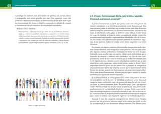 48 49
Gênero e sexualidade na atualidade Unidade 1: Gênero
48 49
Gênero e sexualidade na atualidade Unidade 2: Sexualidade
o privilégio de exibirem suas afetividades em público, nas novelas, filmes
e propagandas sem serem punidos por isso. Para organizar a sua vida
conforme a heteronormatividade, os homossexuais devem fazer tudo o que
um heterossexual faz. Assim, o ritual do casamento e a adoção de crianças
se transformam em um simulacro da sexualidade reprodutiva.
Miskolci (2012) sintetiza:
Heterossexismo é a pressuposição de que todos são, ou deveriam ser, heterosse-
xuais. (...) A heterossexualidade compulsória é a imposição como modelo dessas
relações amorosas ou sexuais entre pessoas do sexo oposto. (...) A heteronormati-
vidade é a ordem sexual do presente, fundada no modelo heterossexual, familiar
e reprodutivo. Ela se impõe por meio de violências simbólicas e físicas dirigidas
principalmente a quem rompe normas de gênero (MISKOLCI, 2012, p. 43-44).
Figura 14: imagem de Rawpixel
2.3. O que é homossexual, bicha, gay, lésbica, sapatão,
bissexual, pansexual, assexual?
A pessoa homossexual é aquela que pratica sexo com uma pessoa do
mesmo sexo/gênero e se identifica socialmente como homossexual. Mas
essas pessoas podem se identificar de variadas formas, para além do uso da
palavra/categoria homossexual. Os homens homossexuais, na maioria das
vezes, se identificam como gays e as mulheres como lésbicas. Como vimos
ao longo do módulo, as palavras estão carregadas de sentido e aqui elas
possuem uma longa história e expressam uma identidade cultural no mun-
do, um modo como determinadas pessoas preferem se identificar. Algu-
mas dessas palavras podem ser usadas como ofensa ou podem soar como
ofensivas.
No entanto, em alguns contextos, determinadas pessoas têm usado algu-
mas formas ofensivas para ressignificar essas palavras. Por isso, por exem-
plo, algumas pessoas preferem ser chamadas de bichas ao invés de gays.
Embutido nessa escolha está um aspecto político, pois a identidade gay, a
depender da situação e contexto, está vinculada a um tipo de vida, com-
portamento, modo de ser e estar no mundo que as bichas não desejam para
si. De alguma forma, o mesmo ocorre com algumas mulheres que se auto
identificam como sapatonas, outro insulto muito usado no Brasil. Mas é
importante destacar que o uso do insulto com a proposta de ressignificar
essas palavras deve partir das próprias pessoas que se autonomeiam dessa
forma. Isso porque quando um heterossexual usa essas palavras para iden-
tificar uma pessoa homossexual, é muito provável que o sentido do insulto
permaneça no significado dessas expressões.
Já na bissexualidade, a pessoa pratica sexo tanto com pessoas do mes-
mo sexo/gênero ou do oposto e se identifica socialmente como bissexual,
categoria muito confundida com a de pansexual, mas elas não são a mes-
ma coisa. A palavra pansexual deriva do prefixo grego “pan”, que significa
“tudo”. Pansexualidade é a atração sexual ou afetiva por uma pessoa inde-
pendentemente de sua identidade de gênero ou sexo. Assim como nas de-
mais identidades de gênero e orientações sexuais, o que vale, ou deveria va-
ler, é a forma como as próprias pessoas se identificam e não qual a categoria
que o outro vai utilizar para enquadrar o gênero e sexualidade da pessoa.
Assexual é uma das categorias emergentes nos últimos anos. Designa
pessoas que não possuem interesse sexual pelas outras, que pode ou não
vir acompanhada de um desinteresse afetivo/amoroso. Nos últimos anos,
 
