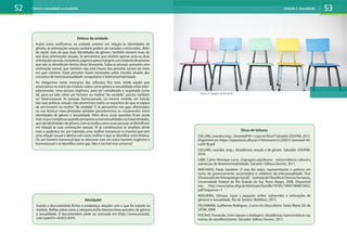 Síntese da unidade
Assim como verificamos na unidade anterior em relação às identidades de
gênero, as orientações sexuais também podem ser variadas e misturadas. Além
de existir mais do que duas identidades de gênero, também existem mais do
que duas orientações sexuais. Se pensarmos que existem apenas uma ou duas
orientaçõessexuais,excluímos,jogamosparaamargem,umconjuntodepessoas
que não se identificam dentro deste binarismo. Todas as pessoas possuem uma
orientação sexual, que também não está imune das pressões sociais do meio
em que vivemos. Essas pressões foram nomeadas pelos estudos através dos
conceitos de heterossexualidade compulsória e heteronormatividade.
Ao chegarmos neste momento das reflexões fica mais nítido aquilo que
anunciamos no início do módulo: sobre como gênero e sexualidade estão inter-
relacionadas. Uma pessoa cisgênera, para ser considerada e respeitada como
tal, para ser tida como um homem ou mulher “de verdade”, precisa também
ser heterossexual. As pessoas homossexuais, no mesmo sentido, em função
das suas práticas sexuais, não preenchem todos os requisitos do que se espera
de um homem ou mulher “de verdade”. E se pensarmos nos gays afeminados
ou nas lésbicas masculinizadas também perceberemos os cruzamentos entre
identidades de gênero e sexualidade. Além disso, essas questões ficam ainda
maisricasecomplexasquandopensamosastransexualidadesoutravestilidades,
quesãoidentidadesdegênero,comosmodoscomoessaspessoasseidentificam
em relação às suas orientações sexuais. Aí as combinações se ampliam ainda
mais e podemos ter, por exemplo, uma mulher transexual ou travesti que tem
uma relação sexual e afetiva com outra mulher e que se identifica como lésbica.
Ou um homem transexual que se relaciona com um outro homem cisgênero e
homossexual e se identifica como gay. Não é incrível esse universo?
Atividade!
Assista o documentário Bichas e estabeleça relações com o que foi tratado no
módulo. Reflita sobre como a categoria bicha intersecciona questões de gênero
e sexualidade. O documentário pode ser acessado em https://www.youtube.
com/watch?v=0cik7j-0cVU.
Dicas de leituras
COLLING,Leandro(org.).Stonewall40+oquenoBrasil?Salvador:EDUFBA,2011.
Disponível em https://repositorio.ufba.br/ri/bitstream/ri/2260/5/stonewal-40-
cult9-RI.pdf
COLLING, Leandro (org.). Dissidências sexuais e de gênero. Salvador: EDUFBA,
2016.
LIMA, Carlos Henrique Lucas. Linguagens pajubeyras – re(ex)sistência cultural e
subversão da heteronormatividade. Salvador: Editora Devires, 2017.
MACHADO, Paula Sandrine. O sexo dos anjos: representações e práticas em
torno do gerenciamento sociomédico e cotidiano da intersexualidade. Tese
(DoutoradoemAntropologiaSocial)InstitutodeFilosofiaeCiênciasHumanas,
Universidade Federal do Rio Grande do Sul, Porto Alegre, 2008. Disponível
em: http://www.lume.ufrgs.br/bitstream/handle/10183/14947/000672652.
pdf?sequence=1
NOGUEIRA, Gilmaro. Caças e pegações online: subversões e reiterações de
gêneros e sexualidade. Rio de Janeiro: Multifoco, 2015.
PASSAMANI, Guilherme Rodrigues. O arco-íris (des)coberto. Santa Maria: Ed. da
UFSM, 2009.
POCAHY, Fernando. Entre vapores e dublagens: dissidências homo/eróticas nas
tramas do envelhecimento. Salvador: Editora Devires, 2017.
52 53
Gênero e sexualidade na atualidade Unidade 2: Sexualidade
Figura 15: imagem de Rawpixel
 