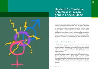 55
A terceira e última unidade deste módulo pretende tratar de alguns tensio-
namentos e polêmicas que tem ocorrido no Brasil em torno da diversidade
sexual e de gênero. Na medida em que a comunidade LGBT passou a se tor-
nar mais visível, através das representações na mídia em geral e nos demais
produtos culturais, e conquistou alguns poucos direitos, como o casamento
civil igualitário e a retificação do nome dos documentos para pessoas trans,
alcançados, no Brasil, através de ações no Supremo Tribunal Federal, diver-
sos setores conservadores passaram a eleger as pessoas LGBT como inimigas.
O objetivo a seguir é o de entender um pouco desses processos para pensarmos
em políticas de resistência e de enfrentamento para plena cidadania de todas
as pessoas.
3.1. O que é ideologia de gênero?
Um dos tensionamentos mais recentes entre setores conservadores e
pessoas feministas e LGBT tem a ver com o que passou a ser chamado de
“ideologia de gênero”. Mas o que é isso? De onde vem essa ideia? Segundo
Rogério Junqueira, a categoria “ideologia de gênero” foi criada pelos
católicos e remonta os papados de João Paulo II (Karol Wojtyla) e Bento 16
(Joseph Ratzinger):
“Ideologia de gênero” é uma invenção católica que emergiu sob os
desígnios do Conselho Pontifício para a Família, da Congregação para a
Doutrina da Fé, entre meados da década de 1990 e no início dos 2000.
Trata-se de um sintagma urdido no âmbito da formulação de uma retórica
reacionária antifeminista, sintonizada com o pensamento e o catecismo
de Karol Wojtyla. A matriz dessa retórica é católica – mais precisamente,
neofundamentalista católica, contrária inclusive a disposições do Concílio
Vaticano I.
Unidade 3 – Tensões e
polêmicas atuais em
gênero e sexualidade
Figura 16: Ilustração Carlos Reis
 