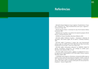 65
Referências
BAGAGLI, Beatriz Pagliarini. O que é cisgênero. Transfeminismo. 23 mar.
2014. Disponível em: <http://transfeminismo.com/o-que-e-cisgenero/>.
Acesso em: 28 ago. 2018.
BENTO, Berenice Bento. A reinvenção do corpo. Rio de Janeiro: Editora
Garamond, 2006.
BIRMAN, Joel. As pulsões e seus destinos: do corporal ao psíquico. Rio de
Janeiro: Civilização Brasileira, 2009.
BORRILLO, Daniel. Homofobia. Barcelona: Bellaterra, 2001.
BUTLER, Judith. Problemas de gênero – feminismo e subversão da
identidade. Trad. Renato Aguiar. Rio de Janeiro: Civilização Brasileira,
2003.
BUTLER, Judith. O parentesco é sempre tido como heterossexual?
cadernos pagu (21) 2003b: pp.219-260. Disponível em http://www.scielo.
br/pdf/cpa/n21/n21a10.pdf - Acesso em: 02 ago. 2018.
BUTLER, Judith. Críticamente subversiva. In: JIMÉNEZ, Rafael M.
Mérida. Sexualidades transgresoras. Una antología de estúdios queer.
Barcelona: Icária editorial, 2002, p. 55-80.
BUTLER, Judith. Hacerle justicia a alguien: la reasignación de sexo y
las alegorias de la transexualidad. In: BUTLER, Judith. Deshacer el género.
Barcelona: Paidós, 2006.
CARNEIRO, Sueli. Enegrecer o feminismo: a situação da mulher negra na
América Latina a partir de uma perspectiva de gênero. Geledés, 6 março de
2011, disponível em https://www.geledes.org.br/enegrecer-o-feminismo-
situacao-da-mulher-negra-na-america-latina-partir-de-uma-perspectiva-
de-genero/ - Acesso 21 agosto 2018.
 