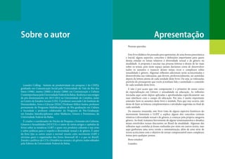 Apresentação
Sobre o autor
Pessoas queridas.
Este livro didático foi pensado para apresentar, de uma forma panorâmica
e inicial, alguns aspectos, conceitos e definições importantes para quem
deseja estudar os temas relativos à diversidade sexual e de gênero na
atualidade. A proposta é suscitar nas pessoas leitoras o desejo de ler mais
sobre os temas, pois neste espaço jamais daríamos conta de desenvolver
todos os assuntos e nuances desses temas ricos e complexos sobre
sexualidade e gênero. Algumas reflexões adicionais serão acrescentadas e
desenvolvidas nas videoaulas, que devem, preferencialmente, ser assistidas
depois da leitura atenta de cada unidade deste livro. Ou seja, as videoaulas
partirão do pressuposto que vocês já tenham lido e assimilado o conteúdo
de cada unidade deste livro.
E não é por acaso que este componente é o primeiro de nosso curso
de especialização em Gênero e sexualidade na educação. As reflexões
iniciadas aqui serão depois aplicadas e aprofundadas especificamente nas
suas interfaces com o campo da educação. Por isso, é muito importante
entender bem os assuntos deste livro e módulo. Para que isso ocorra, não
deixe de fazer as leituras complementares e atividades sugeridas no final de
cada unidade.
De maneira resumida, este livro trata de alguns aspectos históricos do
movimento feminista e LGBT e explica alguns dos conceitos centrais
relativos à diversidade sexual e de gênero, a começar pela própria categoria
gênero. Ao final, tratamos brevemente de alguns tensionamentos e desafios
atuais envolvidos nessas discussões no Brasil da atualidade. Algumas das
reflexões aqui contidas já foram realizadas por mim em outros textos, mas
aqui ganharam uma nova versão e sistematização, além de uma série de
novos acréscimos com o objetivo de tornar compreensível esses complexos
temas para qualquer pessoa.
Bons estudos!
Leandro.
Leandro Colling - bolsista de produtividade em pesquisa 2 do CNPQ,
graduado em Comunicação Social pela Universidade do Vale do Rio dos
Sinos (1996), mestre (2000) e doutor (2006) em Comunicação e Cultura
ContemporâneaspelaUniversidadeFederaldaBahia.Realizouoseuestágio
de pós-doutoramento em 2013-2014 na Universidade de Coimbra, junto
ao Centro de Estudos Sociais (CES). É professor associado I do Instituto de
Humanidades, Artes e Ciências (IHAC) Professor Milton Santos, professor
permanente do Programa Multidisciplinar de Pós-graduação em Cultura
e Sociedade e professor colaborador do Programa de Pós-Graduação
em Estudos Interdisciplinares sobre Mulheres, Gênero e Feminismo, da
Universidade Federal da Bahia.
É criador e coordenador do Núcleo de Pesquisa e Extensão em Culturas,
Gêneros e Sexualidades (NUCUS) e é autor de vários artigos e capítulos de
livros sobre as temáticas LGBT e queer nos produtos culturais e nas artes
e sobre políticas para o respeito à diversidade sexual e de gênero. É autor
do livro Que os outros sejam o normal: tensões entre movimento LGBT e
ativismo queer e organizador dos livros Stonewall 40 + o que no Brasil?,
Estudos e políticas do CUS e Dissidências sexuais e de gênero, todos editados
pela Editora da Universidade Federal da Bahia.
 