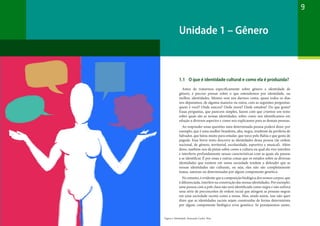 9
1.1 O que é identidade cultural e como ela é produzida?
Antes de tratarmos especificamente sobre gênero e identidade de
gênero, é preciso pensar sobre o que entendemos por identidade, ou
melhor, identidades. Mesmo sem nos darmos conta, quase todos os dias
nos deparamos, de alguma maneira ou outra, com as seguintes perguntas:
quem é você? Onde nasceu? Onde mora? Onde estudou? Do que gosta?
Essas perguntas, que parecem simples, fazem com que criemos um texto
sobre quais são as nossas identidades, sobre como nos identificamos em
relação a diversos aspectos e como nos explicamos para as demais pessoas.
Ao responder essas questões uma determinada pessoa poderá dizer, por
exemplo, que é uma mulher brasileira, alta, negra, residente da periferia de
Salvador, que lutou muito para estudar, que torce pelo Bahia e que gosta de
pagode. Esse breve texto descreve as identidades dessa pessoa (de ordem
nacional, de gênero, territorial, escolaridade, esportiva e musical). Além
disso, também nos dá pistas sobre como a cultura na qual ela vive interfere
e interferiu profundamente nessas características com as quais ela passou
a se identificar. É por essas e outras coisas que os estudos sobre as diversas
identidades que existem em nossa sociedade tendem a defender que as
nossas identidades são culturais, ou seja, elas não são completamente
inatas, naturais ou determinadas por algum componente genético.
No entanto, é evidente que a composição biológica dos nossos corpos, que
é diferenciada, interfere na construção das nossas identidades. Por exemplo:
uma pessoa com a pele clara não será identificada como negra e não sofrerá
uma série de preconceitos de ordem racial que atingem as pessoas negras
em uma sociedade racista como a nossa. Mas, ainda assim, isso não quer
dizer que as identidades raciais sejam construídas de forma determinista
por algum componente biológico e/ou genético. Se pensássemos assim,
Unidade 1 – Gênero
Figura 1: Identidade. Ilustração Carlos Reis
 