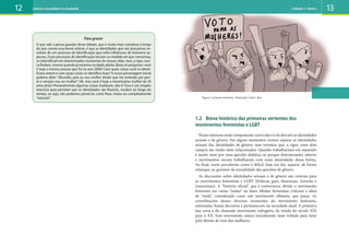 12 13
1.2 Breve histórico das primeiras vertentes dos
movimentos feministas e LGBT
Nossointeressenestecomponentecurricularéodediscutirasidentidades
sexuais e de gênero. Em alguns momentos iremos separar as identidades
sexuais das identidades de gênero, mas veremos que, a rigor, esses dois
campos são muito inter-relacionados. Quando trabalharmos em separado
é muito mais por uma questão didática ou porque determinados saberes
e movimentos sociais trabalharam com essas identidades dessa forma.
Ao final, vocês perceberão como é difícil, hoje em dia, separar, de forma
estanque, as questões da sexualidade das questões de gênero.
As discussões sobre identidades sexuais e de gênero são centrais para
os movimentos feministas e LGBT (lésbicas, gays, bissexuais, travestis e
transexuais). A “história oficial”, que é controversa, divide o movimento
feminista em várias “ondas” ou fases. Muitas feministas criticam a ideia
de “onda”, considerada como um movimento efêmero, que passa. As
contribuições desses diversos momentos do movimento feminista,
entretanto, foram decisivos e permanecem na sociedade atual. A primeira
fase seria a do chamado movimento sufragista, da virada do século XIX
para o XX. Esse movimento estava inicialmente mais voltado para lutar
pelo direito de voto das mulheres.
Figura 2: protesto feminino . Ilustração Carlos Reis
Para gravar
O que vale a pensa guardar desse debate, que é muito mais complexo e longo
do que consta essa breve síntese, é que as identidades que nós possuímos re-
sultam de um processo de identificação que sofre influências de inúmeros as-
pectos. Esses processos de identificação iniciam na medida em que crescemos,
se intensificam em determinados momentos de nossas vidas, mas, a rigor, nun-
ca findam, mesmo quando já estamos na idade adulta. Basta se perguntar: você
é hoje a mesma pessoa que foi no ano 2000? Com quais coisas você se identi-
ficava ontem e com quais coisas se identifica hoje? A nossa personagem inicial
poderia dizer: “discordo, pois eu sou mulher desde que me entendo por gen-
te e sempre vou ser mulher”. Ok, mas você é hoje a mesmíssima mulher de 20
anos atrás? Provavelmente algumas coisas mudaram, não é? Esse é um simples
exercício para perceber que as identidades são flexíveis, mudam ao longo do
tempo, ou seja, não podemos pensá-las como fixas, inatas ou completamente
“naturais”.
Gênero e sexualidade na atualidade Unidade 1: Gênero
 