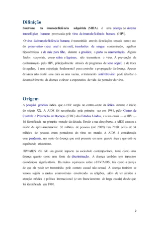 2
Difinição
Síndrome da imunodeficiência adquirida (SIDA) é uma doença do sistema
imunológico humano provocada pelo vírus da imunodeficiência humana (HIV).
O vírus da imunodeficiência humana é transmitido através de relações sexuais sem o uso
do preservativo (sexo anal e ate oral), transfusões de sangue contaminado, agulhas
hipodérmicas e de mãe para filho, durante a gravidez, o parto ou amamentação. Alguns
fluidos corporais, como saliva e lágrimas, não transmitem o vírus. A prevenção da
contaminação pelo HIV, principalmente através de programas de sexo seguro e de troca
de agulhas, é uma estratégia fundamental para controlar a propagação da doença. Apesar
de ainda não existir uma cura ou uma vacina, o tratamento antirretroviral pode retardar o
desenvolvimento da doença e elevar a expectativa de vida do portador do vírus.
Origem
A pesquisa genética indica que o HIV surgiu no centro-oeste da África durante o início
do século XX. A AIDS foi reconhecida pela primeira vez em 1981, pelo Centro de
Controle e Prevenção de Doenças (CDC) dos Estados Unidos, e a sua causa — o HIV —
foi identificada na primeira metade da década. Desde a sua descoberta, a AIDS causou a
morte de aproximadamente 30 milhões de pessoas (até 2009). Em 2010, cerca de 34
milhões de pessoas eram portadoras do vírus no mundo. A AIDS é considerada
uma pandemia, um surto de doença que está presente em uma grande área e que está se
espalhando ativamente.
HIV/AIDS têm tido um grande impacto na sociedade contemporânea, tanto como uma
doença quanto como uma fonte de discriminação. A doença também tem impactos
econômicos significativos. Há muitos equívocos sobre o HIV/AIDS, tais como a crença
de que ela pode ser transmitida pelo contato casual não-sexual. A doença também se
tornou sujeita a muitas controvérsias envolvendo as religiões, além de ter atraído a
atenção médica e política internacional (e um financiamento de larga escala) desde que
foi identificada em 1980.
 