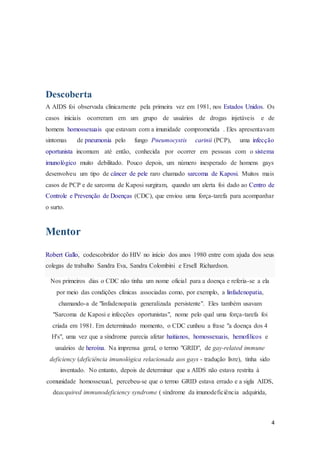 4
Descoberta
A AIDS foi observada clinicamente pela primeira vez em 1981, nos Estados Unidos. Os
casos iniciais ocorreram em um grupo de usuários de drogas injetáveis e de
homens homossexuais que estavam com a imunidade comprometida . Eles apresentavam
sintomas de pneumonia pelo fungo Pneumocystis carinii (PCP), uma infecção
oportunista incomum até então, conhecida por ocorrer em pessoas com o sistema
imunológico muito debilitado. Pouco depois, um número inesperado de homens gays
desenvolveu um tipo de câncer de pele raro chamado sarcoma de Kaposi. Muitos mais
casos de PCP e de sarcoma de Kaposi surgiram, quando um alerta foi dado ao Centro de
Controle e Prevenção de Doenças (CDC), que enviou uma força-tarefa para acompanhar
o surto.
Mentor
Robert Gallo, codescobridor do HIV no início dos anos 1980 entre com ajuda dos seus
colegas de trabalho Sandra Eva, Sandra Colombini e Ersell Richardson.
Nos primeiros dias o CDC não tinha um nome oficial para a doença e referia-se a ela
por meio das condições clínicas associadas como, por exemplo, a linfadenopatia,
chamando-a de "linfadenopatia generalizada persistente". Eles também usavam
"Sarcoma de Kaposi e infecções oportunistas", nome pelo qual uma força-tarefa foi
criada em 1981. Em determinado momento, o CDC cunhou a frase "a doença dos 4
H's", uma vez que a síndrome parecia afetar haitianos, homossexuais, hemofílicos e
usuários de heroína. Na imprensa geral, o termo "GRID", de gay-related immune
deficiency (deficiência imunológica relacionada aos gays - tradução livre), tinha sido
inventado. No entanto, depois de determinar que a AIDS não estava restrita à
comunidade homossexual, percebeu-se que o termo GRID estava errado e a sigla AIDS,
deacquired immunodeficiency syndrome ( síndrome da imunodeficiência adquirida,
 