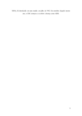 5
SIDA), foi introduzida em uma reunião em julho de 1982. Em setembro daquele mesmo
ano, o CDC começou a se referir à doença como AIDS.
 