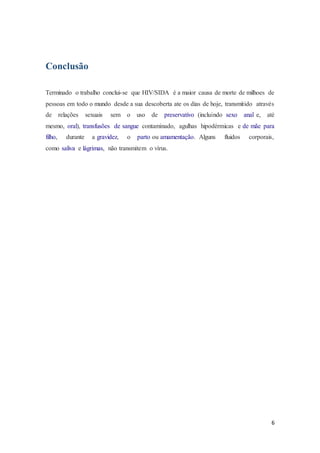 6
Conclusão
Terminado o trabalho conclui-se que HIV/SIDA é a maior causa de morte de milhoes de
pessoas em todo o mundo desde a sua descoberta ate os dias de hoje, transmitido através
de relações sexuais sem o uso de preservativo (incluindo sexo anal e, até
mesmo, oral), transfusões de sangue contaminado, agulhas hipodérmicas e de mãe para
filho, durante a gravidez, o parto ou amamentação. Alguns fluidos corporais,
como saliva e lágrimas, não transmitem o vírus.
 