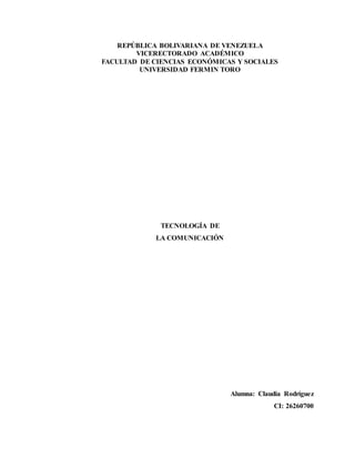 REPÚBLICA BOLIVARIANA DE VENEZUELA
VICERECTORADO ACADÉMICO
FACULTAD DE CIENCIAS ECONÓMICAS Y SOCIALES
UNIVERSIDAD FERMIN TORO
TECNOLOGÍA DE
LA COMUNICACIÓN
Alumna: Claudia Rodríguez
CI: 26260700
 