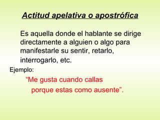 Actitud apelativa o apostrófica Es aquella donde el hablante se dirige directamente a alguien o algo para manifestarle su sentir, retarlo, interrogarlo, etc.   Ejemplo:  “ Me gusta cuando callas  porque estas como ausente”. 