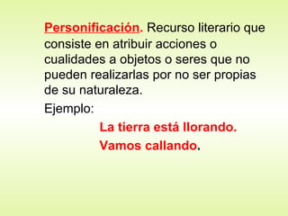 Personificación .   Recurso literario que consiste en atribuir acciones o cualidades a objetos o seres que no pueden realizarlas por no ser propias de su naturaleza. Ejemplo:  La tierra está llorando. Vamos callando . 