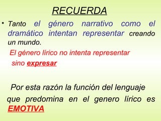 RECUERDA Tanto  el género narrativo como el dramático intentan representar  creando un mundo. El género lírico no intenta representar  sino  expresar Por esta razón la función del lenguaje que predomina en el genero lírico es   EMOTIVA 