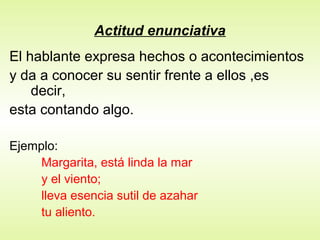 Actitud enunciativa
El hablante expresa hechos o acontecimientos
y da a conocer su sentir frente a ellos ,es
    decir,
esta contando algo.

Ejemplo:
     Margarita, está linda la mar
     y el viento;
     lleva esencia sutil de azahar
     tu aliento.
 