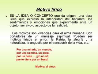 Motivo lírico
.   ES LA IDEA O CONCEPTO que da origen una obra
    lírica que expresa la interioridad del hablante, los
    sentimientos y emociones que experimenta ante un
    objeto, ser vivo o aspecto de la realidad.

     Los motivos son vivencias para el alma humana. Son
    portadores de un mensaje espiritual. Pueden ser
    motivos líricos el amor, la Patria, la alegría , la
    naturaleza, la angustia por el transcurrir de la vida, etc.

        Por una mirada, un mundo;
        por una sonrisa, un cielo,
        por un beso…, ¡yo no sé
        que te diera por un beso!

                      Motivo: el amor.
 