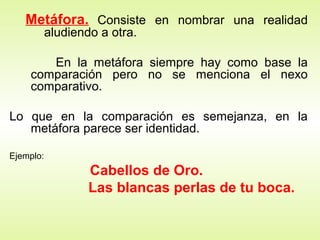Metáfora. Consiste en nombrar una realidad
           aludiendo a otra.

       En la metáfora siempre hay como base la
    comparación pero no se menciona el nexo
    comparativo.

Lo que en la comparación es semejanza, en la
   metáfora parece ser identidad.

Ejemplo:
                   Cabellos de Oro.
                   Las blancas perlas de tu boca.
 
