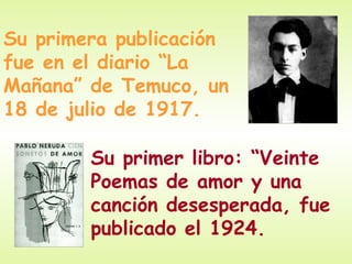 Su primera publicación
fue en el diario “La
Mañana” de Temuco, un
18 de julio de 1917.

        Su primer libro: “Veinte
        Poemas de amor y una
        canción desesperada, fue
        publicado el 1924.
 