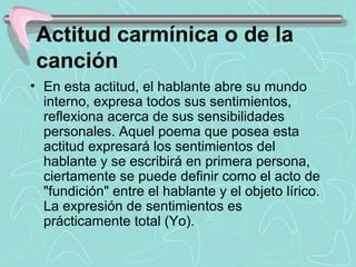 Actitud carmínica o de la
 canción
• En esta actitud, el hablante abre su mundo 
  interno, expresa todos sus sentimientos, 
  reflexiona acerca de sus sensibilidades 
  personales. Aquel poema que posea esta 
  actitud expresará los sentimientos del 
  hablante y se escribirá en primera persona, 
  ciertamente se puede definir como el acto de 
  "fundición" entre el hablante y el objeto lírico. 
  La expresión de sentimientos es 
  prácticamente total (Yo).
 