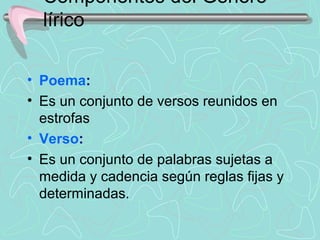 Componentes del Género 
  lírico

• Poema:
• Es un conjunto de versos reunidos en 
  estrofas
• Verso:
• Es un conjunto de palabras sujetas a 
  medida y cadencia según reglas fijas y 
  determinadas.
 
