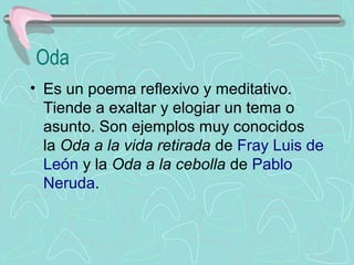 Oda
• Es un poema reflexivo y meditativo. 
  Tiende a exaltar y elogiar un tema o 
  asunto. Son ejemplos muy conocidos 
  la Oda a la vida retirada de Fray Luis de 
  León y la Oda a la cebolla de Pablo 
  Neruda.
 