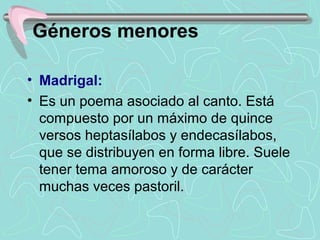 Géneros menores

• Madrigal:
• Es un poema asociado al canto. Está 
  compuesto por un máximo de quince 
  versos heptasílabos y endecasílabos, 
  que se distribuyen en forma libre. Suele 
  tener tema amoroso y de carácter 
  muchas veces pastoril.
 
