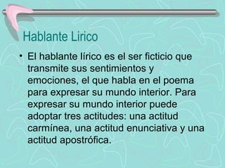 Hablante Lirico
• El hablante lírico es el ser ficticio que 
  transmite sus sentimientos y 
  emociones, el que habla en el poema 
  para expresar su mundo interior. Para 
  expresar su mundo interior puede 
  adoptar tres actitudes: una actitud 
  carmínea, una actitud enunciativa y una 
  actitud apostrófica.
 
