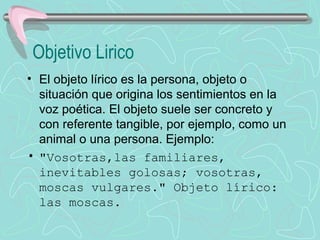 Objetivo Lirico
• El objeto lírico es la persona, objeto o 
  situación que origina los sentimientos en la 
  voz poética. El objeto suele ser concreto y 
  con referente tangible, por ejemplo, como un 
  animal o una persona. Ejemplo:
• "Vosotras,las familiares,
  inevitables golosas; vosotras,
  moscas vulgares." Objeto lírico:
  las moscas.
 