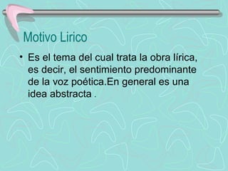 Motivo Lirico
• Es el tema del cual trata la obra lírica, 
  es decir, el sentimiento predominante 
  de la voz poética.En general es una 
  idea abstracta .
 