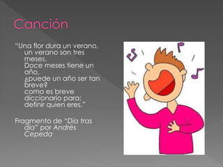 “Una flor dura un verano,
un verano son tres
meses.
Doce meses tiene un
año,
¿puede un año ser tan
breve?
como es breve
diccionario para;
definir quien eres.”
Fragmento de “Día tras
día” por Andrés
Cepeda
