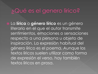  La lírica o género lírico es un género
literario en el que el autor transmite
sentimientos, emociones o sensaciones
respecto a una persona u objeto de
inspiración. La expresión habitual del
género lírico es el poema. Aunque los
textos líricos suelen utilizar como forma
de expresión el verso, hay también
textos líricos en prosa.