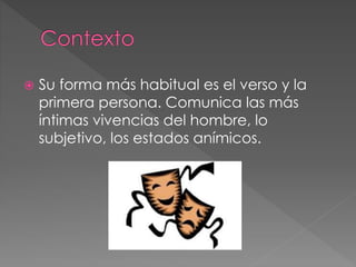  Su forma más habitual es el verso y la
primera persona. Comunica las más
íntimas vivencias del hombre, lo
subjetivo, los estados anímicos.