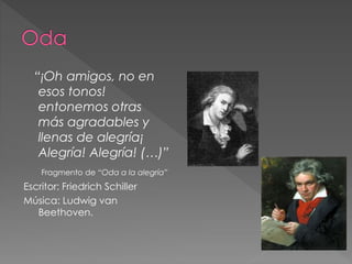 “¡Oh amigos, no en
esos tonos!
entonemos otras
más agradables y
llenas de alegría¡
Alegría! Alegría! (…)”
Fragmento de “Oda a la alegría”
Escritor: Friedrich Schiller
Música: Ludwig van
Beethoven.