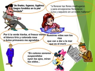 "de finales, fugaces, fugitivos
fuegos fundidos en tu piel
fundada"
“En colores sonoros
suspendidos
oyen los ojos, miran
los oídos...
Por ti la verde hierba, el fresco viento
el blanco lirio y colorada rosa
y dulce primavera me agradaba
Nuestras vidas son los
ríos
que van a dar a la mar
que es el morir . . .
"a florecer las flores madrugaron
y para envejecerse florecieron
cuna y sepulcro en un botón hallaron"
 