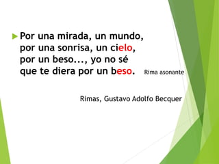  Por una mirada, un mundo,
por una sonrisa, un cielo,
por un beso..., yo no sé
que te diera por un beso. Rima asonante
Rimas, Gustavo Adolfo Becquer
 