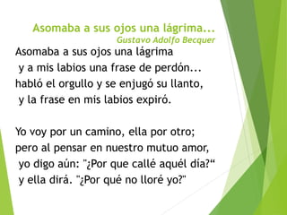 Asomaba a sus ojos una lágrima...
Gustavo Adolfo Becquer
Asomaba a sus ojos una lágrima
y a mis labios una frase de perdón...
habló el orgullo y se enjugó su llanto,
y la frase en mis labios expiró.
Yo voy por un camino, ella por otro;
pero al pensar en nuestro mutuo amor,
yo digo aún: "¿Por que callé aquél día?“
y ella dirá. "¿Por qué no lloré yo?"
 