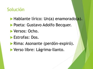 Solución
 Hablante lírico: Un(a) enamorado(a).
 Poeta: Gustavo Adolfo Becquer.
 Versos: Ocho.
 Estrofas: Dos.
 Rima: Asonante (perdón-expiró).
 Verso libre: Lágrima-llanto.
 
