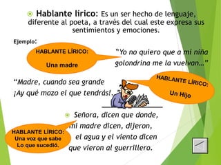  Hablante lírico: Es un ser hecho de lenguaje,
diferente al poeta, a través del cual este expresa sus
sentimientos y emociones.
Ejemplo:
“Yo no quiero que a mi niña
golondrina me la vuelvan…”
“Madre, cuando sea grande
¡Ay qué mozo el que tendrás!..”
 Señora, dicen que donde,
mi madre dicen, dijeron,
 el agua y el viento dicen
que vieron al guerrillero.
HABLANTE LÍRICO:
Una madre
HABLANTE LÍRICO:
Una voz que sabe
Lo que sucedió.
 