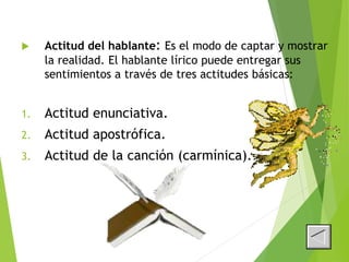  Actitud del hablante: Es el modo de captar y mostrar
la realidad. El hablante lírico puede entregar sus
sentimientos a través de tres actitudes básicas:
1. Actitud enunciativa.
2. Actitud apostrófica.
3. Actitud de la canción (carmínica).
 