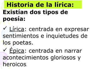 Historia de la lírica: 
Existían dos tipos de 
poesía: 
 Lírica: centrada en expresar 
sentimientos e inquietudes de 
los poetas. 
 Épica: centrada en narrar 
acontecimientos gloriosos y 
heroicos. 
 
