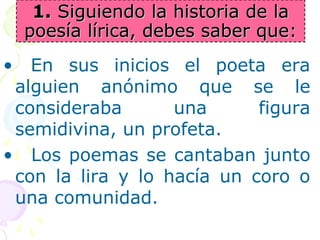 11.. SSiigguuiieennddoo llaa hhiissttoorriiaa ddee llaa 
ppooeessííaa llíírriiccaa,, ddeebbeess ssaabbeerr qquuee:: 
• En sus inicios el poeta era 
alguien anónimo que se le 
consideraba una figura 
semidivina, un profeta. 
• Los poemas se cantaban junto 
con la lira y lo hacía un coro o 
una comunidad. 
 