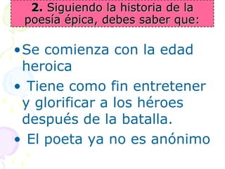 22.. SSiigguuiieennddoo llaa hhiissttoorriiaa ddee llaa 
ppooeessííaa ééppiiccaa,, ddeebbeess ssaabbeerr qquuee:: 
•Se comienza con la edad 
heroica 
• Tiene como fin entretener 
y glorificar a los héroes 
después de la batalla. 
• El poeta ya no es anónimo 
 