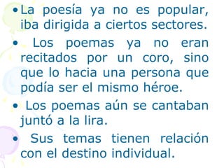 •La poesía ya no es popular, 
iba dirigida a ciertos sectores. 
• Los poemas ya no eran 
recitados por un coro, sino 
que lo hacia una persona que 
podía ser el mismo héroe. 
• Los poemas aún se cantaban 
juntó a la lira. 
• Sus temas tienen relación 
con el destino individual. 
 