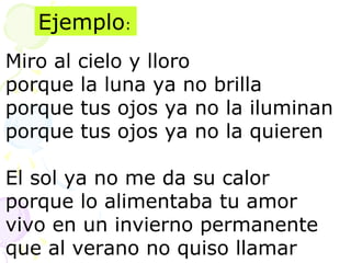 Ejemplo: 
Miro al cielo y lloro 
porque la luna ya no brilla 
porque tus ojos ya no la iluminan 
porque tus ojos ya no la quieren 
El sol ya no me da su calor 
porque lo alimentaba tu amor 
vivo en un invierno permanente 
que al verano no quiso llamar 
 