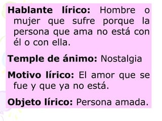 Hablante lírico: Hombre o 
mujer que sufre porque la 
persona que ama no está con 
él o con ella. 
Temple de ánimo: Nostalgia 
Motivo lírico: El amor que se 
fue y que ya no está. 
Objeto lírico: Persona amada. 
 