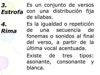 3. 
Estrofa 
Es un conjunto de versos 
con una distribución fija 
de sílabas. 
4. 
Rima 
Es la igualdad o repetición 
de una secuencia de 
fonemas o sonidos al final 
del verso, a partir de la 
última vocal acentuada. 
Existe de tres tipos: 
asonante, consonante y 
blanca. 
 