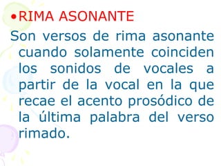 •RIMA ASONANTE 
Son versos de rima asonante 
cuando solamente coinciden 
los sonidos de vocales a 
partir de la vocal en la que 
recae el acento prosódico de 
la última palabra del verso 
rimado. 
 