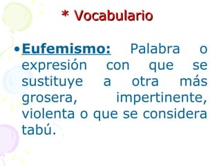 ** VVooccaabbuullaarriioo 
•Eufemismo: Palabra o 
expresión con que se 
sustituye a otra más 
grosera, impertinente, 
violenta o que se considera 
tabú. 
 