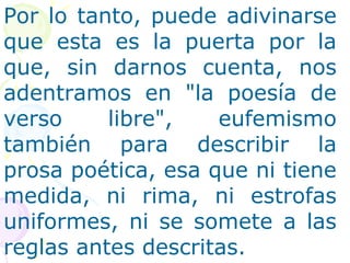 Por lo tanto, puede adivinarse 
que esta es la puerta por la 
que, sin darnos cuenta, nos 
adentramos en "la poesía de 
verso libre", eufemismo 
también para describir la 
prosa poética, esa que ni tiene 
medida, ni rima, ni estrofas 
uniformes, ni se somete a las 
reglas antes descritas. 
 