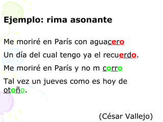 Ejemplo: rima asonante 
Me moriré en París con aguacero 
Un día del cual tengo ya el recuerdo. 
Me moriré en París y no m corro 
Tal vez un jueves como es hoy de 
otoño. 
(César Vallejo) 
 